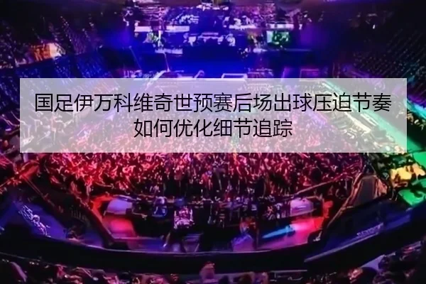 国足伊万科维奇世预赛后场出球压迫节奏如何优化细节追踪
